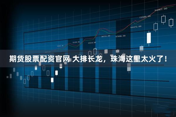 期货股票配资官网 大排长龙，珠海这里太火了！