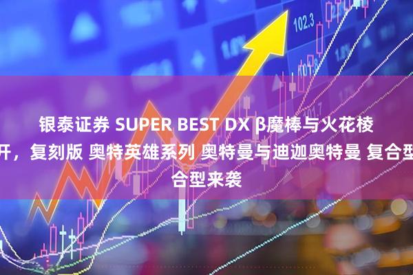银泰证券 SUPER BEST DX β魔棒与火花棱镜公开，复刻版 奥特英雄系列 奥特曼与迪迦奥特曼 复合型来袭